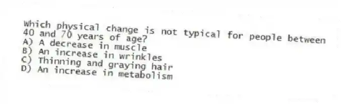 Which physical change is not typical for people between 40 and 70 years of age?
A) A decrease in muscle
B) An increase in wrinkles
C) Thinning and graying hair
D) An increase in metabolism
