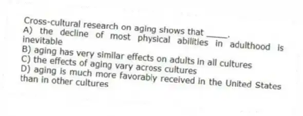 Cross-cultural research on aging shows that ____.
A) the decline of most physical abilities in adulthood is inevitable
B) aging has very similar effects on adults in all cultures
C) the effects of aging vary across cultures
D) aging is much more favorably received in the United States than in other cultures
