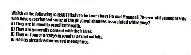 Which of the following is LEAST likely to be true about Flo and Maynard, 70-year-old grandparents who have experienced some of the physical changes associated with aging?
A) They are in good to excellent health.
B) They are generally content with their lives.
C) They no longer engage in regular sexual activity.
D) Flo has already experienced menopause.