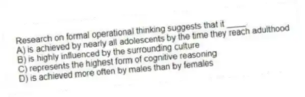 Research on formal operational thinking suggests that it ____.
A) is achieved by nearly all adolescents by the time they reach adulthood
B) is highly influenced by the surrounding culture
C) represents the highest form of cognitive reasoning
D) is achieved more often by males than by females