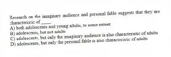 Research on the imaginary audience and personal fable suggests that they are characteristic of ____.
A) both adolescents and young adults, to some extent
B) adolescents, but not adults
C) adolescents, but only the imaginary audience is also characteristic of adults
D) adolescents, but only the personal fable is also characteristic of adults