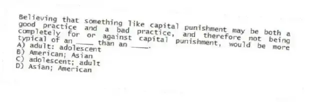 Believing that something like capital punishment may be both a good practice and a bad practice, and therefore not being completely for or against capital punishment, would be more typical of an ____ than an ____.
A) adult: adolescent
B) American; Asian
C) adolescent; adult
D) Asian; American