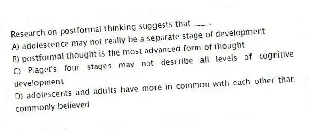 Research on postformal thinking suggests that ____.
A) adolescence may not really be a separate stage of development
B) postformal thought is the most advanced form of thought
C) Piaget's four stages may not describe all levels of cognitive development
D) adolescents and adults have more in common with each other than commonly believed