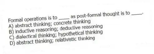 Formal operations is to ____ as post-formal thought is to ____.
A) abstract thinking; concrete thinking
B) inductive reasoning; deductive reasoning
C) dialectical thinking; hypothetical thinking
D) abstract thinking; relativistic thinking