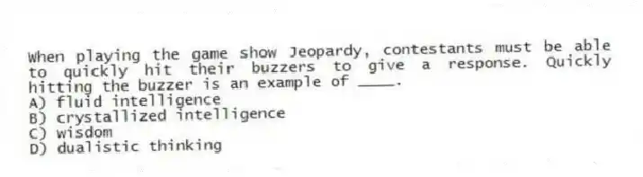 When playing the game show Jeopardy, contestants must be able to quickly hit their buzzers to give a response. Quickly hitting the buzzer is an example of ____.
A) fluid intelligence
B) crystallized intelligence
C) wisdom
D) dualistic thinking