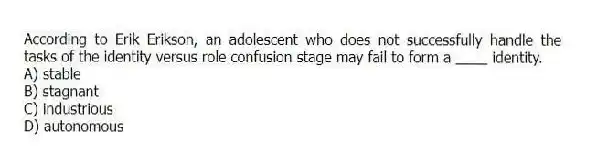 According to Erik Erikson, an adolescent who does not successfully handle the tasks of the identity versus role confusion stage may fail to form a ____ identity.
A) stable
B) stagnant
C) industrious
D) autonomous