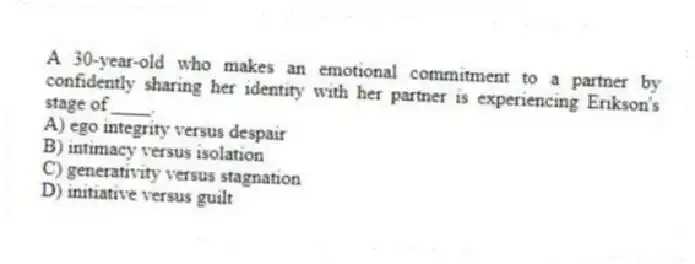 A 30-year-old who makes an emotional commitment to a partner by confidently sharing her identity with her partner is experiencing Erikson's stage of ____.
A) ego integrity versus despair
B) intimacy versus isolation
C) generativity versus stagnation
D) initiative versus guilt
