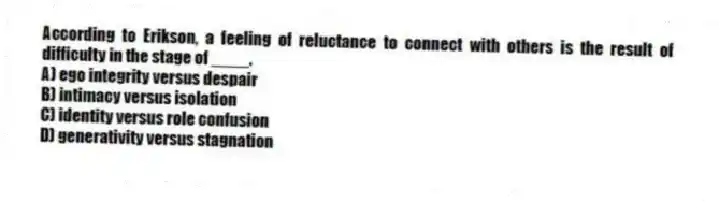 According to Erikson, a feeling of reluctance to connect with others is the result of difficulty in the stage of ____.
A) ego integrity versus despair
B) intimacy versus isolation
C) identity versus role confusion
D) generativity versus stagnation