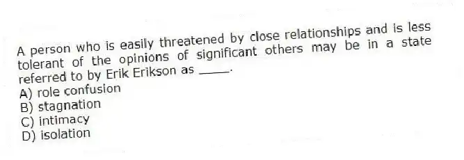 A person who is easily threatened by close relationships and is less tolerant of the opinions of significant others may be in a state referred to by Erik Erikson as ____.
A) role confusion
B) stagnation
C) intimacy
D) isolation