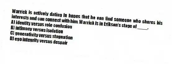 Warrick is actively dating in hopes that he can find someone who shares his interests and can connect with him. Warrick is in Erikson's stage of ____.
A) identity versus role confusion
B) intimacy versus isolation
C) generativity versus stagnation
D) ego integrity versus despair