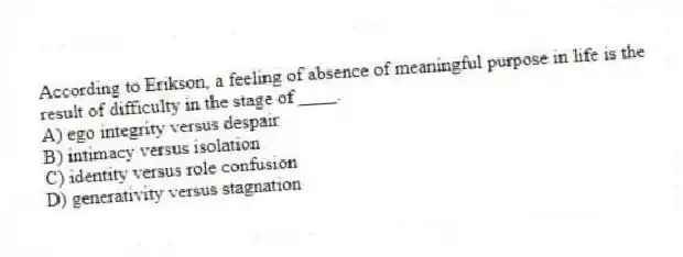 According to Erikson, a feeling of absence of meaningful purpose in life is the result of difficulty in the stage of ____.
A) ego integrity versus despair
B) intimacy versus isolation
C) identity versus role confusion
D) generativity versus stagnation