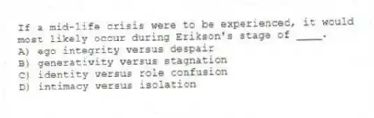 If a mid-life crisis were to be experienced, it would most likely occur during Erikson's stage of ____.
A) ego integrity versus despair
B) generativity versus stagnation
C) identity versus role confusion
D) intimacy versus isolation