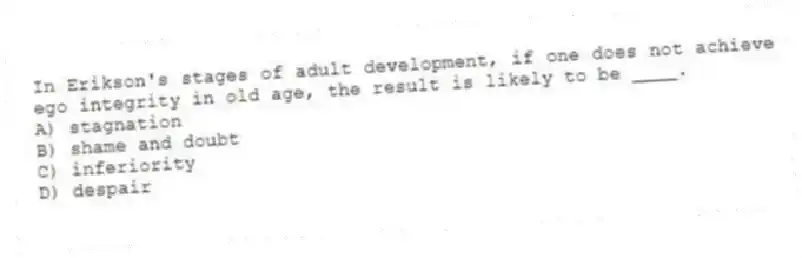 In Erikson's stages of adult development, if one does not achieve ego integrity in old age, the result is likely to be ____.
A) stagnation
B) shame and doubt
C) inferiority
D) despair