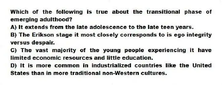 Which of the following is true about the transitional phase of emerging adulthood?
A) It extends from the late adolescence to the late teen years.
B) The Erikson stage it most closely corresponds to is ego integrity versus despair.
C) The vast majority of the young people experiencing it have limited economic resources and little education.
D) It is more common in industrialized countries like the United States than in more traditional non-Western cultures.