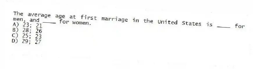 The average age at first marriage in the United States is ____ for men, and ____ for women.
A) 23; 21
B) 28; 26
C) 25; 23
D) 29; 27
