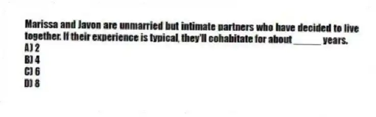 Marissa and Javon are unmarried but intimate partners who have decided to live together. If their experience is typical, they'll cohabitate for about _____ years.
A) 2
B) 4
C) 6
D) 8