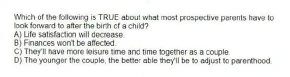 Which of the following is TRUE about what most prospective parents have to look forward to after the birth of a child?
A) Life satisfaction will decrease.
B) Finances won't be affected.
C) They'll have more leisure time and time together as a couple.
D) The younger the couple, the better able they'll be to adjust to parenthood.