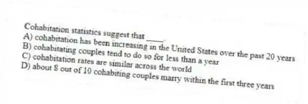 Cohabitation statistics suggest that ____.
A) cohabitation has been increasing in the United States over the past 20 years
B) cohabitating couples tend to do so for less than a year
C) cohabitation rates are similar across the world
D) about 8 out of 10 cohabiting couples marry within the first three years