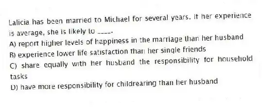 Lalicia has been married to Michael for several years. If her experience is average, she is likely to ____.
A) report higher levels of happiness in the marriage than her husband
B) experience lower life satisfaction than her single friends
C) share equally with her husband the responsibility for household tasks
D) have more responsibility for childrearing than her husband