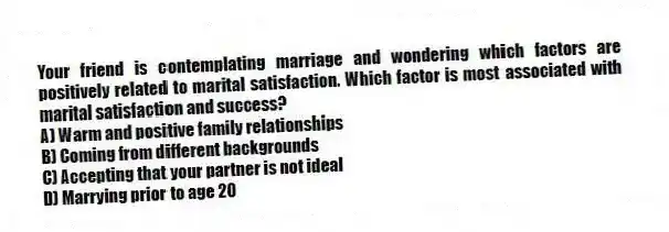 Your friend is contemplating marriage and wondering which factors are positively related to marital satisfaction. Which factor is most associated with marital satisfaction and success?
A) Warm and positive family relationships
B) Coming from different backgrounds
C) Accepting that your partner is not ideal
D) Marrying prior to age 20