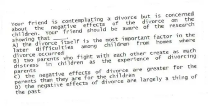 Your friend is contemplating a divorce but is concerned about the negative effects of the divorce on the children. Your friend should be aware of the research showing that ____.
A) the divorce itself is the most important factor in the later difficulties among children from homes where divorce occurred
B) two parents who fight with each other create as much distress in children as the experience of divorcing parents
C) the negative effects of divorce are greater for the parents than they are for the children
D) the negative effects of divorce are largely a thing of the past