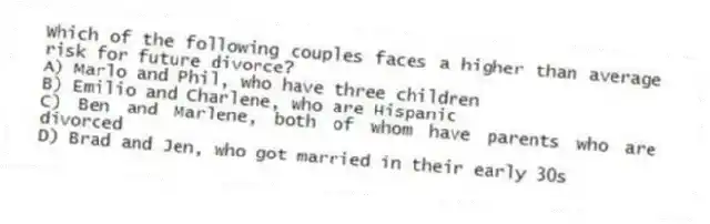 Which of the following couples faces a higher than average risk for future divorce?
A) Marlo and Phil, who have three children
B) Emilio and Charlene, who are Hispanic
C) Ben and Marlene, both of whom have parents who are divorced
D) Brad and Jen, who got married in their early 30s