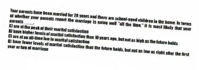 Your parents have been married for 20 years and there are school-aged children in the home. In terms of whether your parents report the marriage is going well "all the time," it is most likely that your parents ____.
A) are at the peak of their marital satisfaction
B) have higher levels of marital satisfaction than 10 years ago, but not as high as the future holds
C) are at an all-time low in marital satisfaction
D) have lower levels of marital satisfaction than the future holds, but not as low as right after the first year or two of marriage