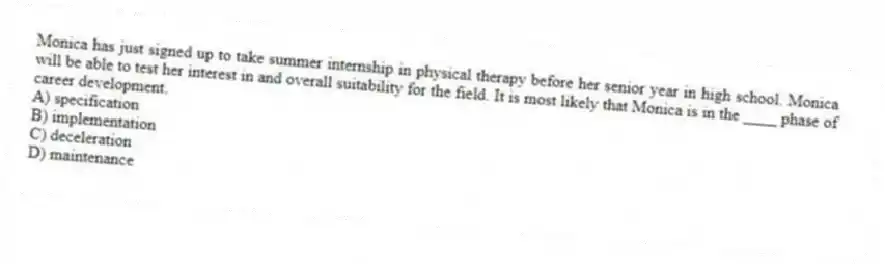 Monica has just signed up to take summer internship in physical therapy before her senior year in high school. Monica will be able to test her interest in and overall suitability for the field. It is most likely that Monica is in the ____ phase of career development.
A) specification
B) implementation
C) deceleration
D) maintenance