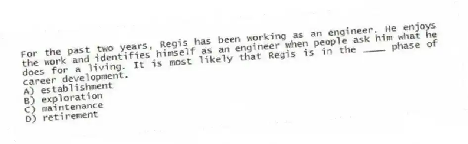 For the past two years, Regis has been working as an engineer. He enjoys the work and identifies himself as an engineer when people ask him what he does for a living. It is most likely that Regis is in the ____ phase of career development.
A) establishment
B) exploration
C) maintenance
D) retirement