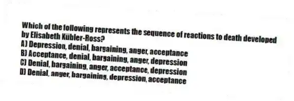 Which of the following represents the sequence of reactions to death developed by Elisabeth Kübler-Ross?
A) Depression, denial, bargaining, anger, acceptance
B) Acceptance, denial, bargaining, anger, depression
C) Denial, bargaining, anger, acceptance, depression
D) Denial, anger, bargaining, depression, acceptance