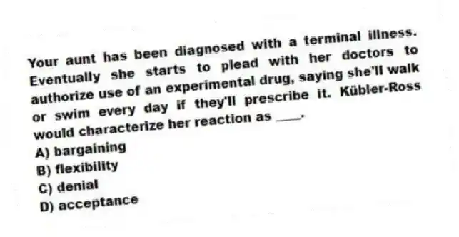 Your aunt has been diagnosed with a terminal illness. Eventually she starts to plead with her doctors to authorize use of an experimental drug, saying she'll walk or swim every day if they'll prescribe it. Kübler-Ross would characterize her reaction as ____.
A) bargaining
B) flexibility
C) denial
D) acceptance
