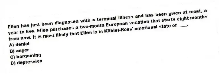 Ellen has just been diagnosed with a terminal illness and has been given at most, a year to live. Ellen purchases a two-month European vacation that starts eight months from now. It is most likely that Ellen is in Kübler-Ross' emotional state of ____.
A) denial
B) anger
C) bargaining
D) depression