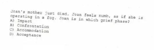 Joan's mother just died. Joan feels numb, as if she is operating in a fog. Joan is in which grief phase?
A) Impact
B) Confrontation
C) Accommodation
D) Acceptance