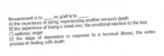 Bereavement is to ____ as grief is to ____.
A) the experience of dying; experiencing another person's death
B) the experience of losing a loved one; the emotional reaction to the loss
C) sadness; anger
D) the stage of depression in response to a terminal illness; the entire process of dealing with death