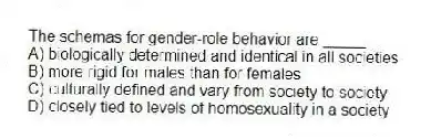 The schemas for gender-role behavior are _____.
A) biologically determined and identical in all societies
B) more rigid for males than for females
C) culturally defined and vary from society to society
D) closely tied to levels of homosexuality in a society