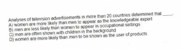 Analyses of television advertisements in more than 20 countries determined that ____.
A) women are more likely than men to appear as the knowledgeable expert
B) men are less likely than women to appear in occupational settings
C) men are often shown with children in the background
D) women are more likely than men to be shown as the user of products