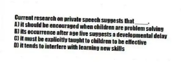 Current research on private speech suggests that ____.
A) it should be encouraged when children are problem solving
B) its occurrence after age five suggests a developmental delay
C) it must be explicitly taught to children to be effective
D) it tends to interfere with learning new skills