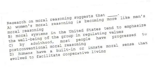 Research on moral reasoning suggests that ____.
A) women's moral reasoning is becoming more like men's moral reasoning
B) moral systems in the United States tend to emphasize the well-being of the group in regulating values
C) by adulthood, most people have progressed to postconventional moral reasoning
D) humans have a built-in or innate moral sense that evolved to facilitate cooperative living