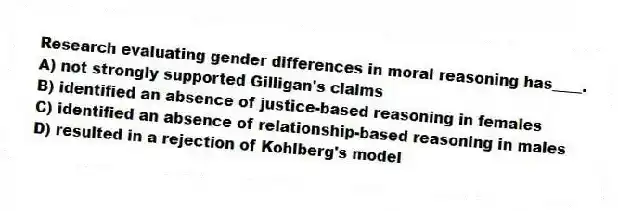 Research evaluating gender differences in moral reasoning has____.
A) not strongly supported Gilligan's claims
B) identified an absence of justice-based reasoning in females
C) identified an absence of relationship-based reasoning in males
D) resulted in a rejection of Kohlberg's model