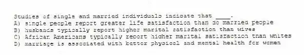 Studies of single and married individuals indicate that ____.
A) single people report greater life satisfaction than do married people
B) husbands typically report higher marital satisfaction than wives
C) African Americans typically report higher marital satisfaction than whites
D) marriage is associated with better physical and mental health for women