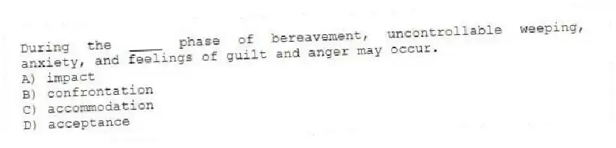 During the ____ phase of bereavement, uncontrollable weeping, anxiety, and feelings of guilt and anger may occur.
A) impact
B) confrontation
C) accommodation
D) acceptance