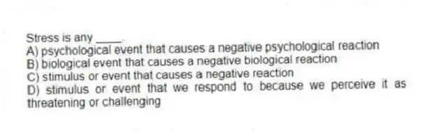 Stress is any ____.
A) psychological event that causes a negative psychological reaction
B) biological event that causes a negative biological reaction
C) stimulus or event that causes a negative reaction
D) stimulus or event that we respond to because we perceive it as threatening or challenging