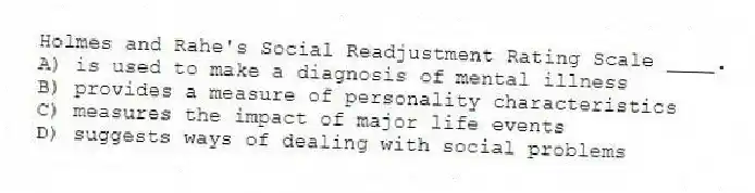 Holmes and Rahe's Social Readjustment Rating Scale ____.
A) is used to make a diagnosis of mental illness
B) provides a measure of personality characteristics
C) measures the impact of major life events
D) suggests ways of dealing with social problems