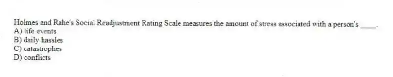 Holmes and Rahe's Social Readjustment Rating Scale measures the amount of stress associated with a person's ____.
A) life events
B) daily hassles
C) catastrophes
D) conflicts