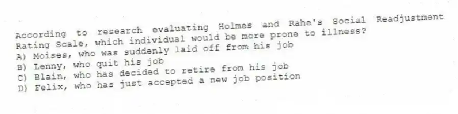According to research evaluating Holmes and Rahe's Social Readjustment Rating Scale, which individual would be more prone to illness?
A) Moises, who was suddenly laid off from his job
B) Lenny, who quit his job
C) Blain, who has decided to retire from his job
D) Felix, who has just accepted a new job position