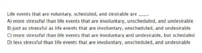 Life events that are voluntary, scheduled, and desirable are ____.
A) more stressful than life events that are involuntary, unscheduled, and undesirable
B) just as stressful as life events that are involuntary, unscheduled, and undesirable
C) more stressful than life events that are involuntary and undesirable, but scheduled
D) less stressful than life events that are involuntary, unscheduled, and undesirable