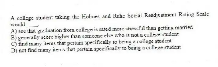 A college student taking the Holmes and Rahe Social Readjustment Rating Scale would ____.
A) see that graduation from college is rated more stressful than getting married
B) generally score higher than someone else who is not a college student
C) find many items that pertain specifically to being a college student
D) not find many items that pertain specifically to being a college student