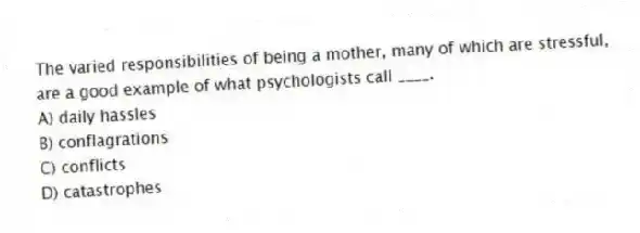 The varied responsibilities of being a mother, many of which are stressful, are a good example of what psychologists call ____.
A) daily hassles
B) conflagrations
C) conflicts
D) catastrophes
