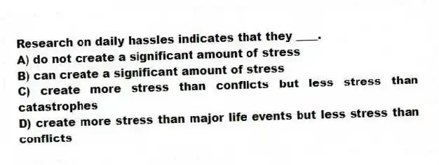 Research on daily hassles indicates that they ____.
A) do not create a significant amount of stress
B) can create a significant amount of stress
C) create more stress than conflicts but less stress than catastrophes
D) create more stress than major life events but less stress than conflicts