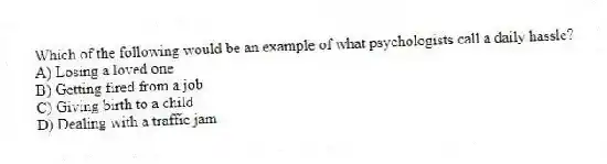 Which of the following would be an example of what psychologists call a daily hassle?
A) Losing a loved one
B) Getting fired from a job
C) Giving birth to a child
D) Dealing with a traffic jam